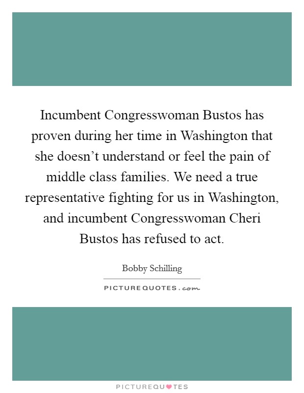 Incumbent Congresswoman Bustos has proven during her time in Washington that she doesn't understand or feel the pain of middle class families. We need a true representative fighting for us in Washington, and incumbent Congresswoman Cheri Bustos has refused to act. Picture Quote #1