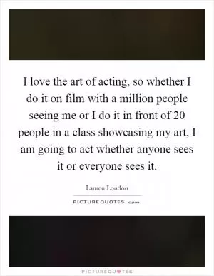 I love the art of acting, so whether I do it on film with a million people seeing me or I do it in front of 20 people in a class showcasing my art, I am going to act whether anyone sees it or everyone sees it Picture Quote #1