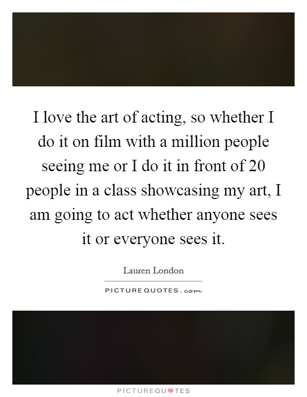 I love the art of acting, so whether I do it on film with a million people seeing me or I do it in front of 20 people in a class showcasing my art, I am going to act whether anyone sees it or everyone sees it. Picture Quote #1
