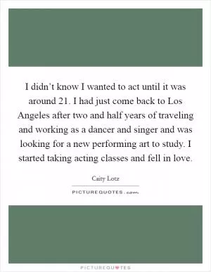I didn’t know I wanted to act until it was around 21. I had just come back to Los Angeles after two and half years of traveling and working as a dancer and singer and was looking for a new performing art to study. I started taking acting classes and fell in love Picture Quote #1