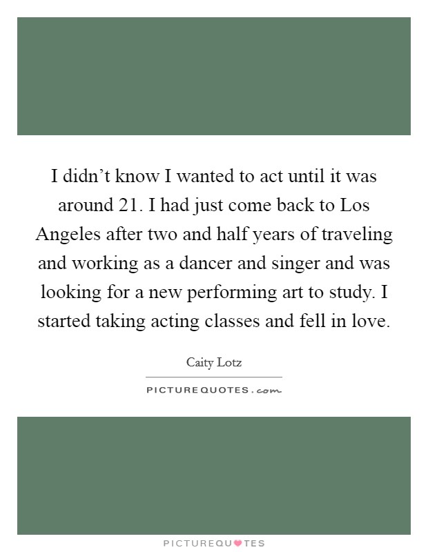 I didn't know I wanted to act until it was around 21. I had just come back to Los Angeles after two and half years of traveling and working as a dancer and singer and was looking for a new performing art to study. I started taking acting classes and fell in love. Picture Quote #1