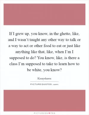 If I grew up, you know, in the ghetto, like, and I wasn’t taught any other way to talk or a way to act or other food to eat or just like anything like that, like, when I’m I supposed to do? You know, like, is there a class I’m supposed to take to learn how to be white, you know? Picture Quote #1