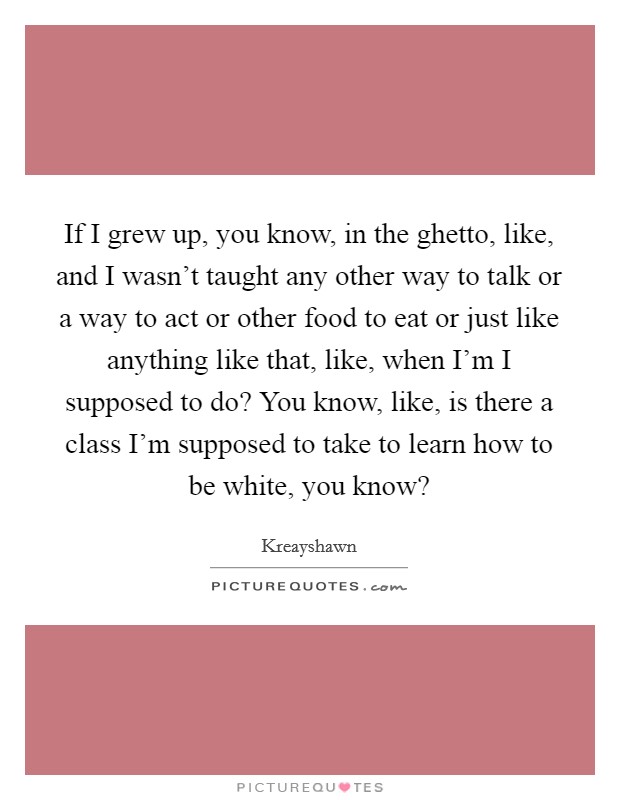 If I grew up, you know, in the ghetto, like, and I wasn't taught any other way to talk or a way to act or other food to eat or just like anything like that, like, when I'm I supposed to do? You know, like, is there a class I'm supposed to take to learn how to be white, you know? Picture Quote #1