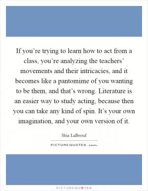 If you’re trying to learn how to act from a class, you’re analyzing the teachers’ movements and their intricacies, and it becomes like a pantomime of you wanting to be them, and that’s wrong. Literature is an easier way to study acting, because then you can take any kind of spin. It’s your own imagination, and your own version of it Picture Quote #1