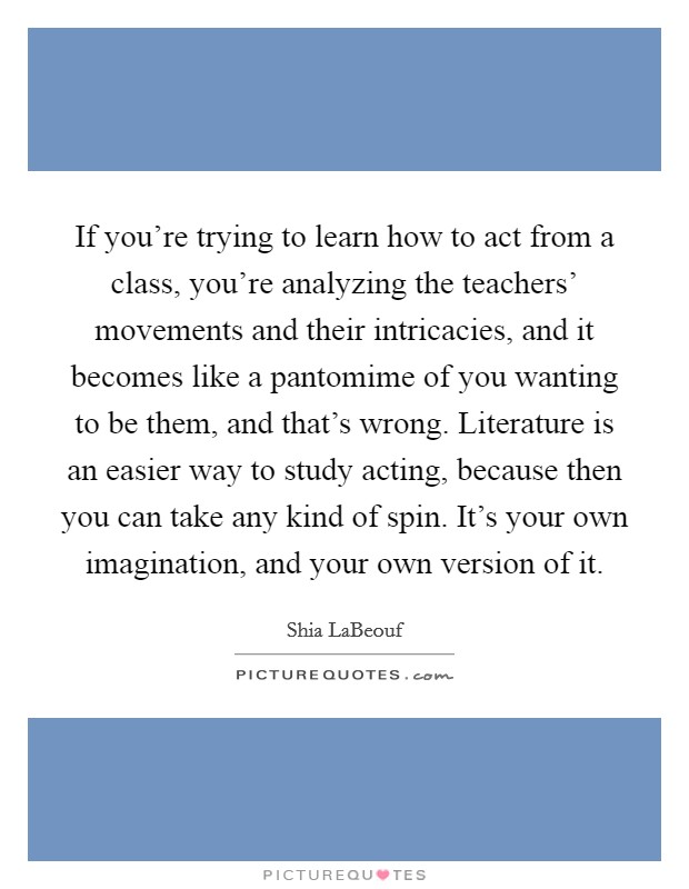 If you're trying to learn how to act from a class, you're analyzing the teachers' movements and their intricacies, and it becomes like a pantomime of you wanting to be them, and that's wrong. Literature is an easier way to study acting, because then you can take any kind of spin. It's your own imagination, and your own version of it. Picture Quote #1