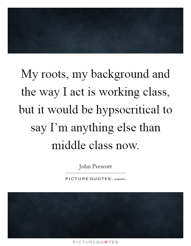 My roots, my background and the way I act is working class, but it would be hypsocritical to say I'm anything else than middle class now. Picture Quote #1
