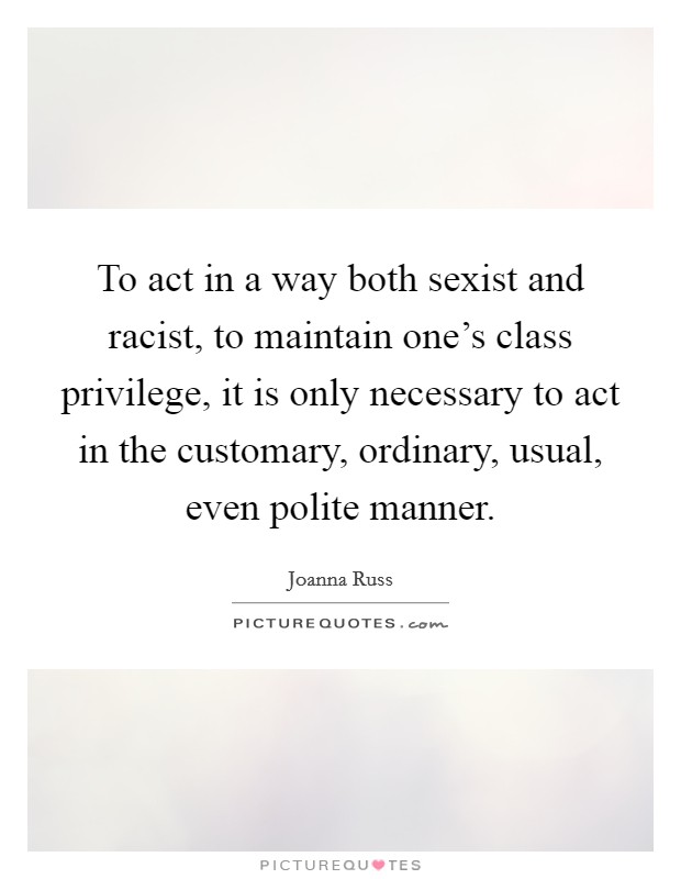 To act in a way both sexist and racist, to maintain one's class privilege, it is only necessary to act in the customary, ordinary, usual, even polite manner. Picture Quote #1