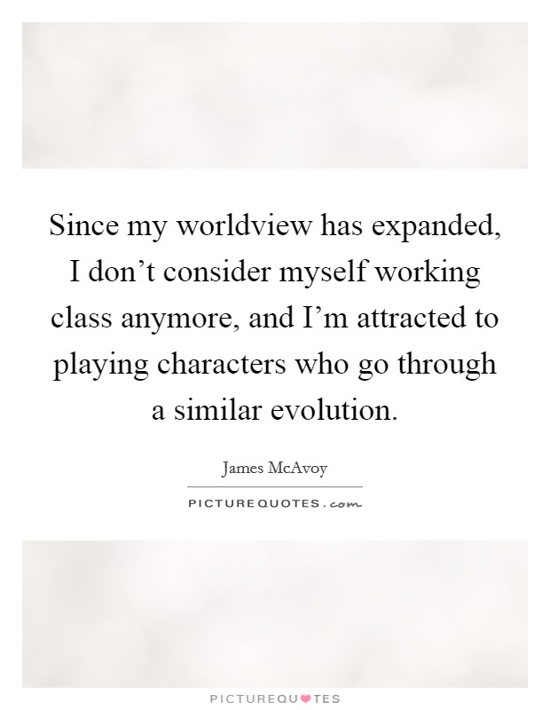 Since my worldview has expanded, I don't consider myself working class anymore, and I'm attracted to playing characters who go through a similar evolution. Picture Quote #1
