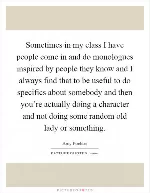 Sometimes in my class I have people come in and do monologues inspired by people they know and I always find that to be useful to do specifics about somebody and then you’re actually doing a character and not doing some random old lady or something Picture Quote #1