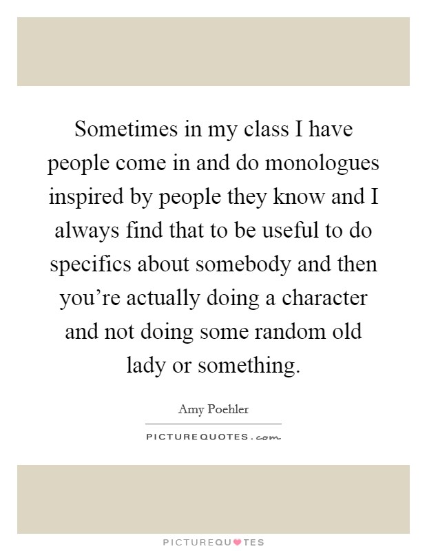 Sometimes in my class I have people come in and do monologues inspired by people they know and I always find that to be useful to do specifics about somebody and then you're actually doing a character and not doing some random old lady or something. Picture Quote #1