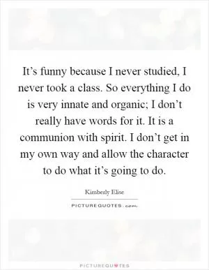 It’s funny because I never studied, I never took a class. So everything I do is very innate and organic; I don’t really have words for it. It is a communion with spirit. I don’t get in my own way and allow the character to do what it’s going to do Picture Quote #1