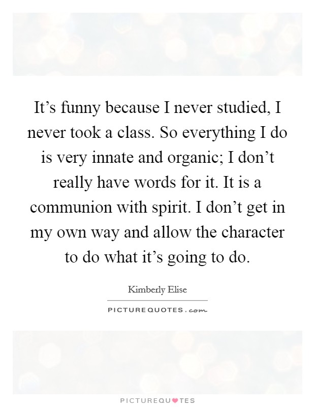It's funny because I never studied, I never took a class. So everything I do is very innate and organic; I don't really have words for it. It is a communion with spirit. I don't get in my own way and allow the character to do what it's going to do. Picture Quote #1