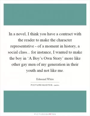 In a novel, I think you have a contract with the reader to make the character representative - of a moment in history, a social class... for instance, I wanted to make the boy in ‘A Boy’s Own Story’ more like other gay men of my generation in their youth and not like me Picture Quote #1