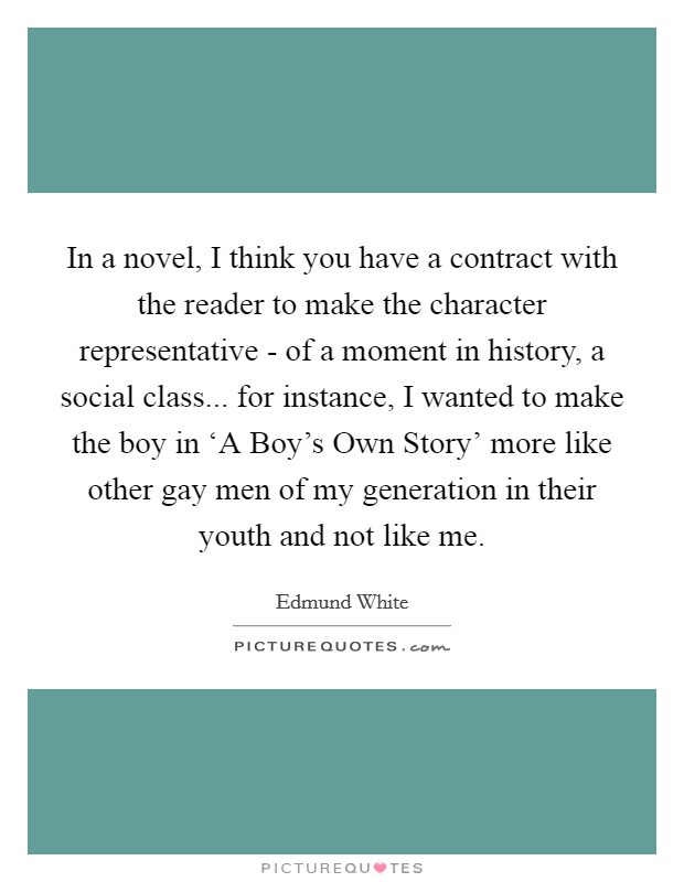 In a novel, I think you have a contract with the reader to make the character representative - of a moment in history, a social class... for instance, I wanted to make the boy in ‘A Boy's Own Story' more like other gay men of my generation in their youth and not like me. Picture Quote #1
