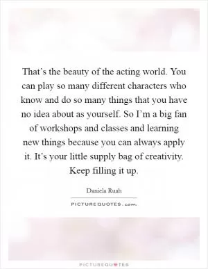 That’s the beauty of the acting world. You can play so many different characters who know and do so many things that you have no idea about as yourself. So I’m a big fan of workshops and classes and learning new things because you can always apply it. It’s your little supply bag of creativity. Keep filling it up Picture Quote #1
