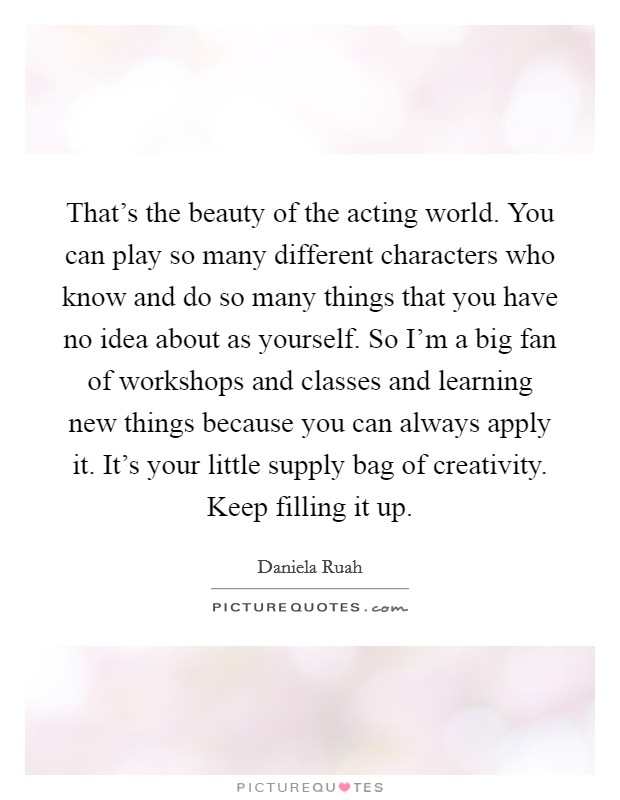 That's the beauty of the acting world. You can play so many different characters who know and do so many things that you have no idea about as yourself. So I'm a big fan of workshops and classes and learning new things because you can always apply it. It's your little supply bag of creativity. Keep filling it up. Picture Quote #1