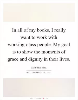 In all of my books, I really want to work with working-class people. My goal is to show the moments of grace and dignity in their lives Picture Quote #1