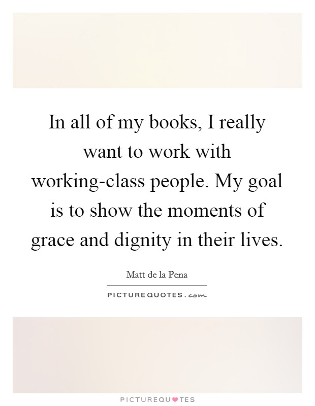 In all of my books, I really want to work with working-class people. My goal is to show the moments of grace and dignity in their lives. Picture Quote #1