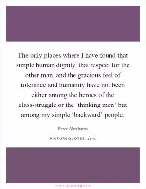 The only places where I have found that simple human dignity, that respect for the other man, and the gracious feel of tolerance and humanity have not been either among the heroes of the class-struggle or the ‘thinking men’ but among my simple ‘backward’ people Picture Quote #1