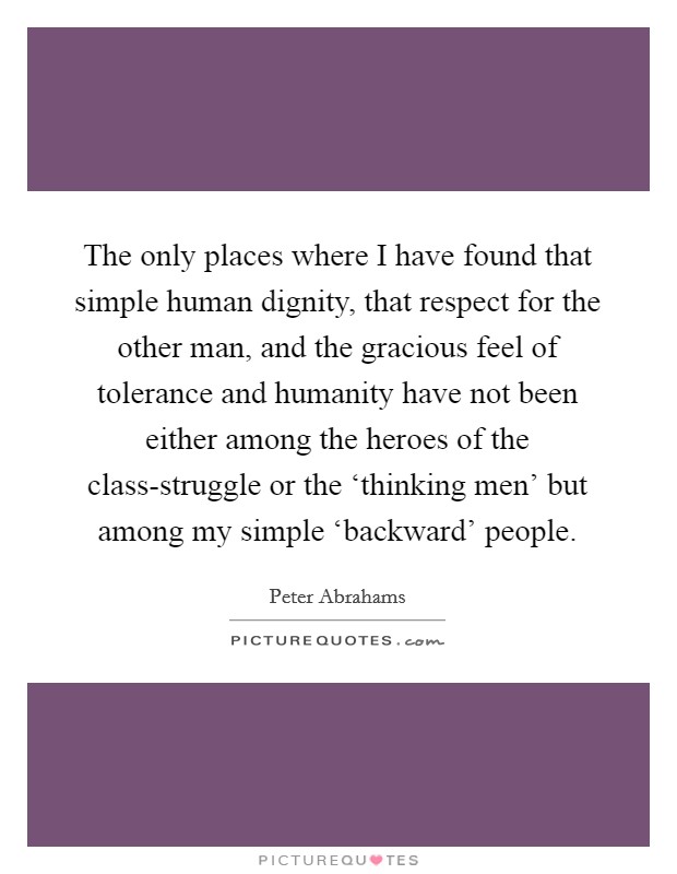 The only places where I have found that simple human dignity, that respect for the other man, and the gracious feel of tolerance and humanity have not been either among the heroes of the class-struggle or the ‘thinking men' but among my simple ‘backward' people. Picture Quote #1