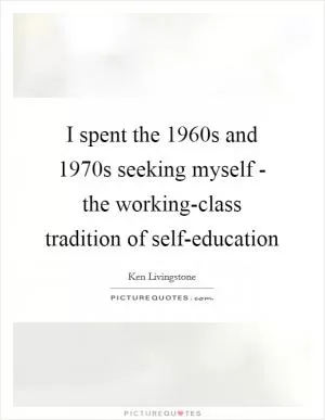 I spent the 1960s and 1970s seeking myself - the working-class tradition of self-education Picture Quote #1