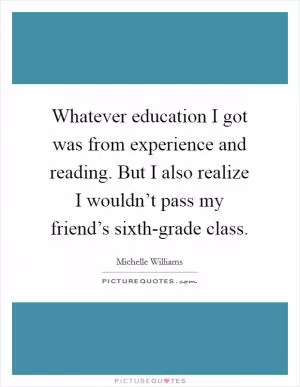 Whatever education I got was from experience and reading. But I also realize I wouldn’t pass my friend’s sixth-grade class Picture Quote #1