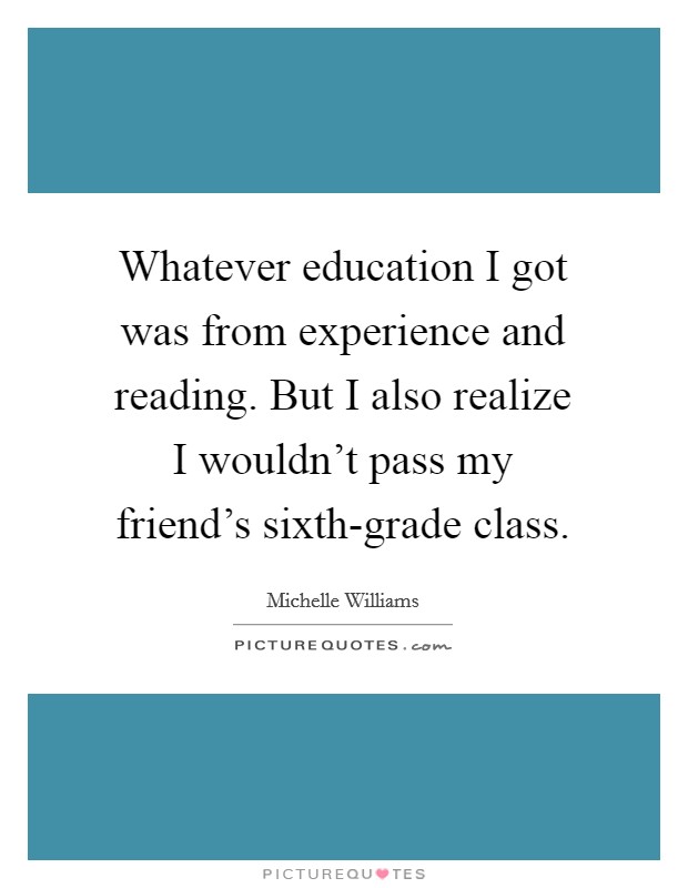 Whatever education I got was from experience and reading. But I also realize I wouldn't pass my friend's sixth-grade class. Picture Quote #1