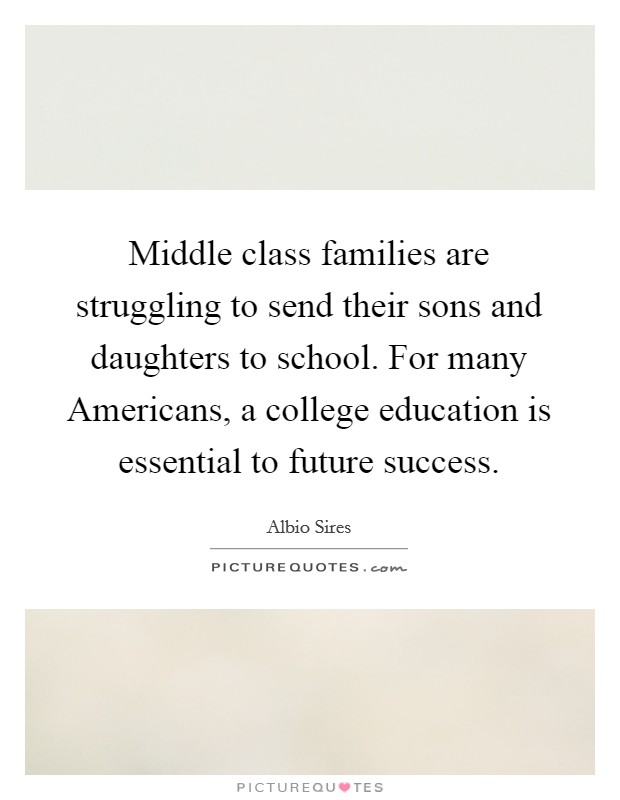 Middle class families are struggling to send their sons and daughters to school. For many Americans, a college education is essential to future success. Picture Quote #1