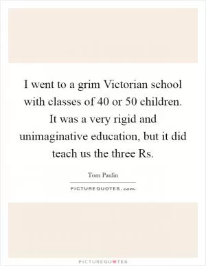 I went to a grim Victorian school with classes of 40 or 50 children. It was a very rigid and unimaginative education, but it did teach us the three Rs Picture Quote #1