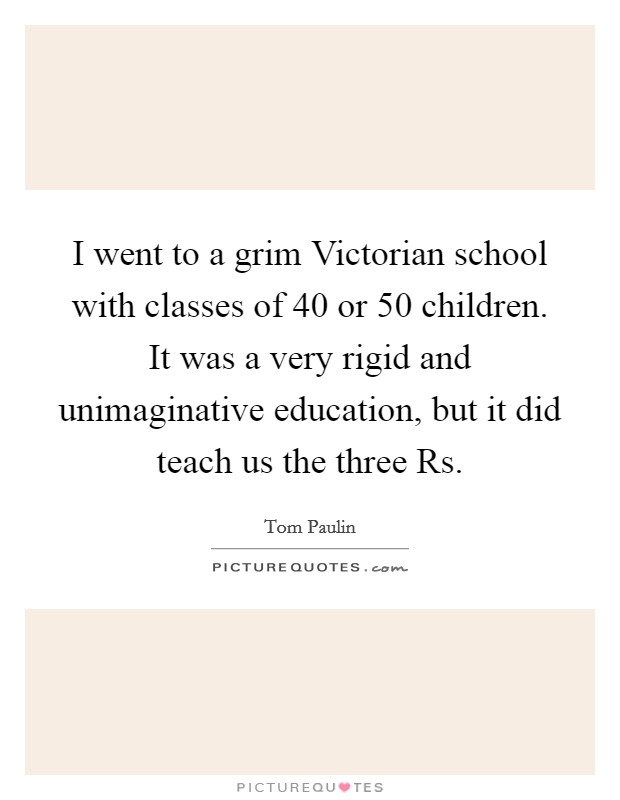 I went to a grim Victorian school with classes of 40 or 50 children. It was a very rigid and unimaginative education, but it did teach us the three Rs. Picture Quote #1