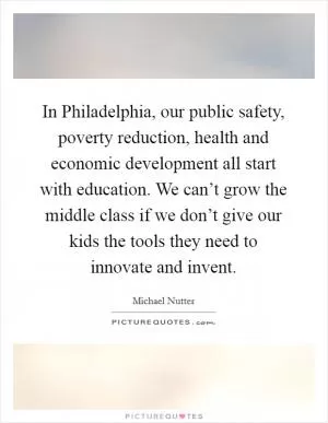 In Philadelphia, our public safety, poverty reduction, health and economic development all start with education. We can’t grow the middle class if we don’t give our kids the tools they need to innovate and invent Picture Quote #1