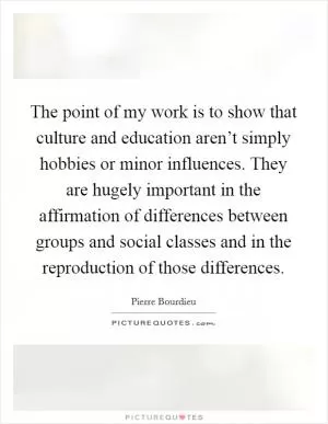 The point of my work is to show that culture and education aren’t simply hobbies or minor influences. They are hugely important in the affirmation of differences between groups and social classes and in the reproduction of those differences Picture Quote #1