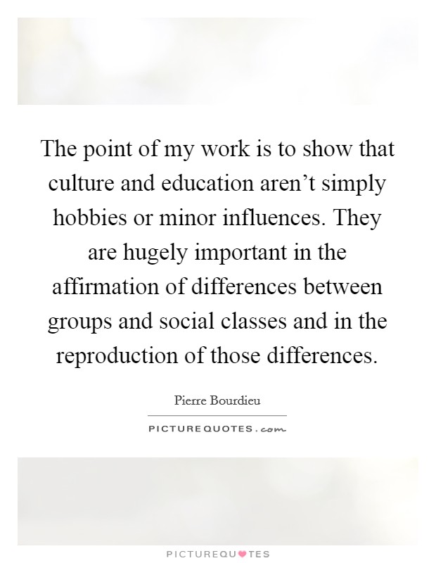 The point of my work is to show that culture and education aren't simply hobbies or minor influences. They are hugely important in the affirmation of differences between groups and social classes and in the reproduction of those differences. Picture Quote #1
