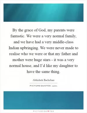 By the grace of God, my parents were fantastic. We were a very normal family, and we have had a very middle-class Indian upbringing. We were never made to realise who we were or that my father and mother were huge stars - it was a very normal house, and I’d like my daughter to have the same thing Picture Quote #1