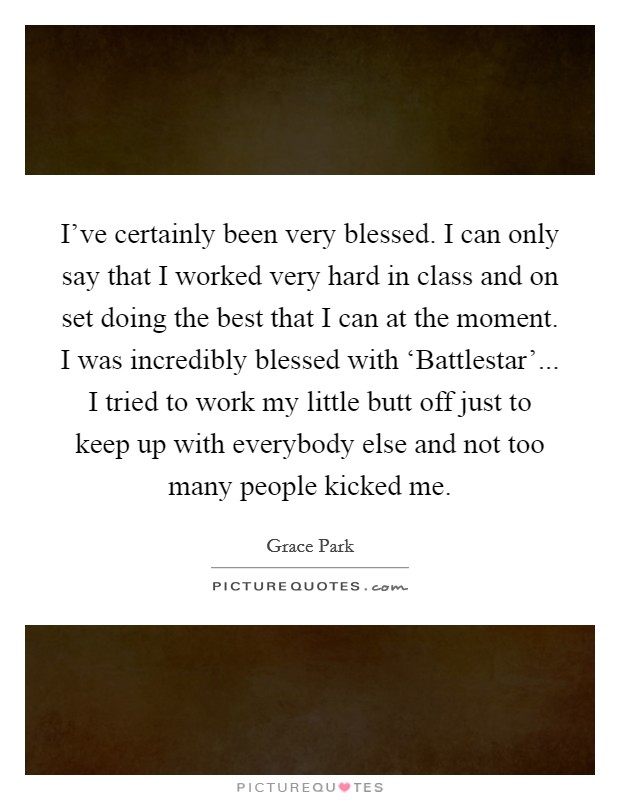 I've certainly been very blessed. I can only say that I worked very hard in class and on set doing the best that I can at the moment. I was incredibly blessed with ‘Battlestar'... I tried to work my little butt off just to keep up with everybody else and not too many people kicked me. Picture Quote #1