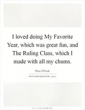 I loved doing My Favorite Year, which was great fun, and The Ruling Class, which I made with all my chums Picture Quote #1