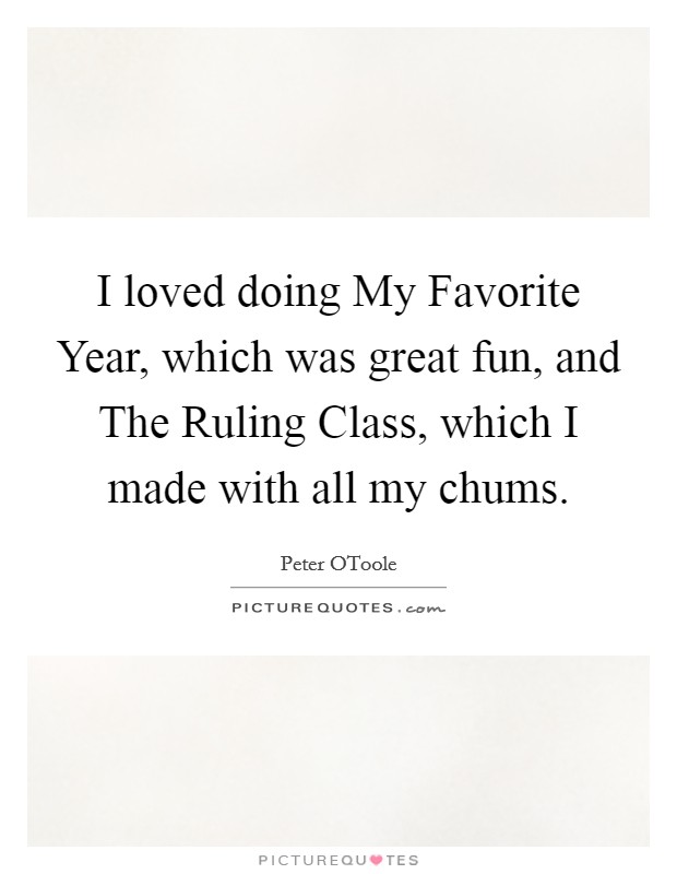 I loved doing My Favorite Year, which was great fun, and The Ruling Class, which I made with all my chums. Picture Quote #1
