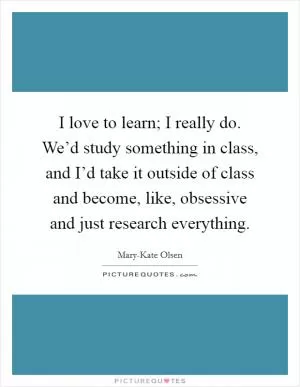 I love to learn; I really do. We’d study something in class, and I’d take it outside of class and become, like, obsessive and just research everything Picture Quote #1