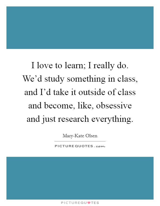 I love to learn; I really do. We'd study something in class, and I'd take it outside of class and become, like, obsessive and just research everything. Picture Quote #1