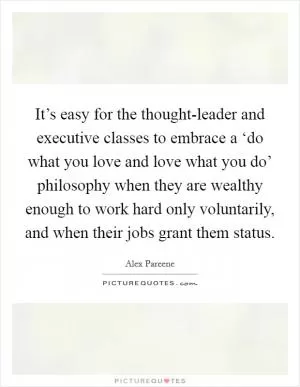 It’s easy for the thought-leader and executive classes to embrace a ‘do what you love and love what you do’ philosophy when they are wealthy enough to work hard only voluntarily, and when their jobs grant them status Picture Quote #1