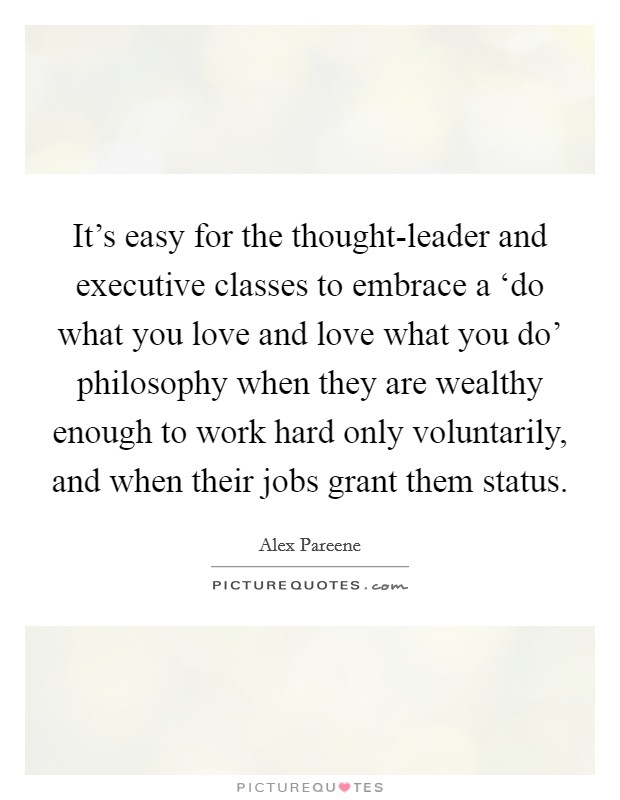 It's easy for the thought-leader and executive classes to embrace a ‘do what you love and love what you do' philosophy when they are wealthy enough to work hard only voluntarily, and when their jobs grant them status. Picture Quote #1