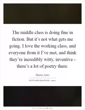 The middle class is doing fine in fiction. But it’s not what gets me going. I love the working class, and everyone from it I’ve met, and think they’re incredibly witty, inventive - there’s a lot of poetry there Picture Quote #1