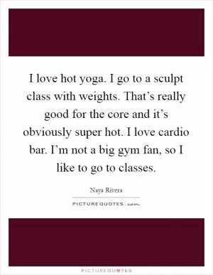 I love hot yoga. I go to a sculpt class with weights. That’s really good for the core and it’s obviously super hot. I love cardio bar. I’m not a big gym fan, so I like to go to classes Picture Quote #1
