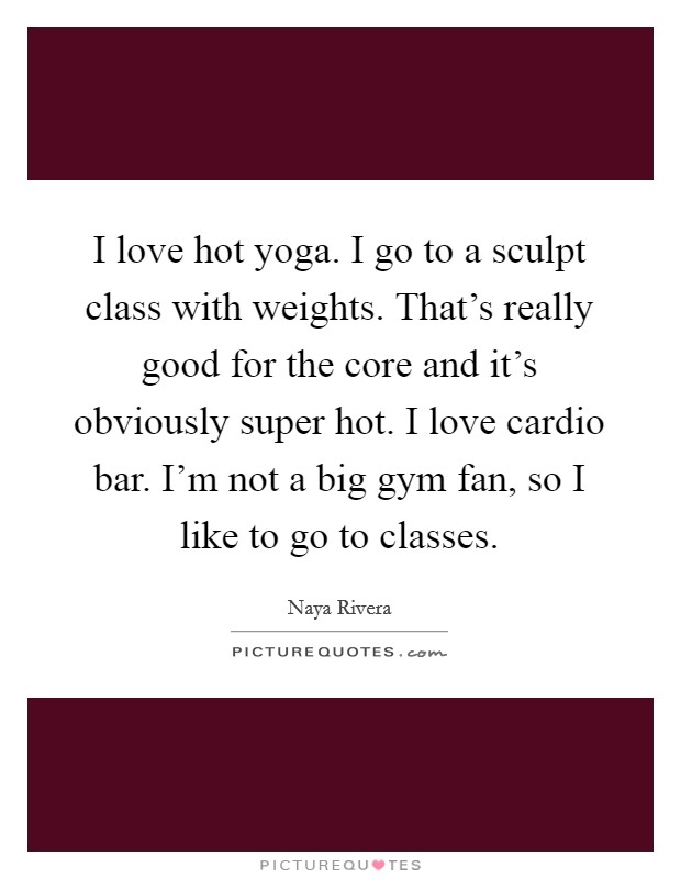 I love hot yoga. I go to a sculpt class with weights. That's really good for the core and it's obviously super hot. I love cardio bar. I'm not a big gym fan, so I like to go to classes. Picture Quote #1