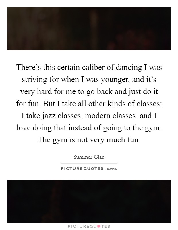 There's this certain caliber of dancing I was striving for when I was younger, and it's very hard for me to go back and just do it for fun. But I take all other kinds of classes: I take jazz classes, modern classes, and I love doing that instead of going to the gym. The gym is not very much fun. Picture Quote #1