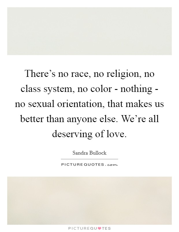 There's no race, no religion, no class system, no color - nothing - no sexual orientation, that makes us better than anyone else. We're all deserving of love. Picture Quote #1