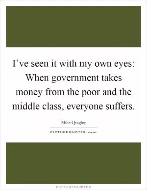 I’ve seen it with my own eyes: When government takes money from the poor and the middle class, everyone suffers Picture Quote #1