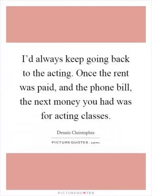 I’d always keep going back to the acting. Once the rent was paid, and the phone bill, the next money you had was for acting classes Picture Quote #1