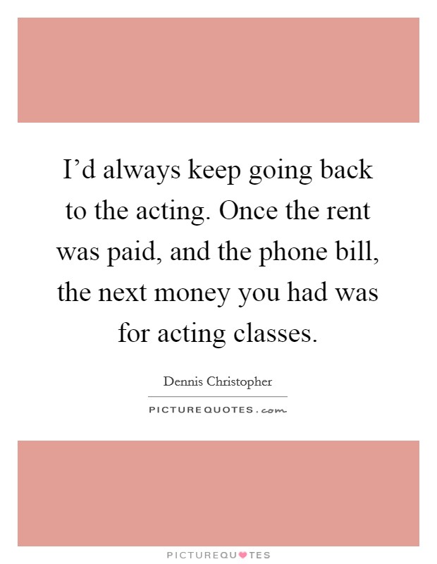 I'd always keep going back to the acting. Once the rent was paid, and the phone bill, the next money you had was for acting classes. Picture Quote #1