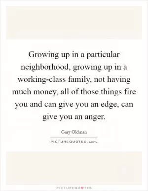 Growing up in a particular neighborhood, growing up in a working-class family, not having much money, all of those things fire you and can give you an edge, can give you an anger Picture Quote #1